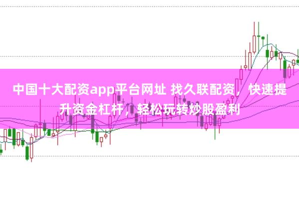 中国十大配资app平台网址 找久联配资，快速提升资金杠杆，轻松玩转炒股盈利