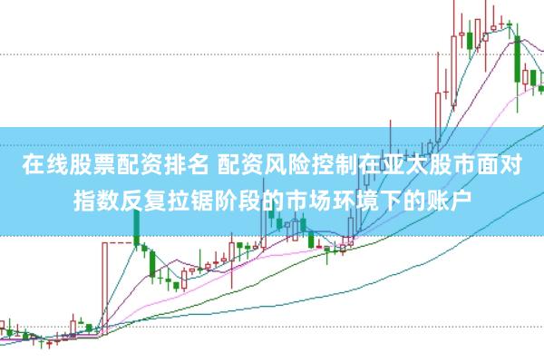 在线股票配资排名 配资风险控制在亚太股市面对指数反复拉锯阶段的市场环境下的账户