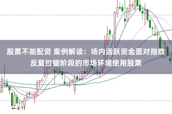 股票不能配资 案例解读：场内活跃资金面对指数反复拉锯阶段的市场环境使用股票
