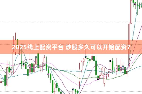 2025线上配资平台 炒股多久可以开始配资？