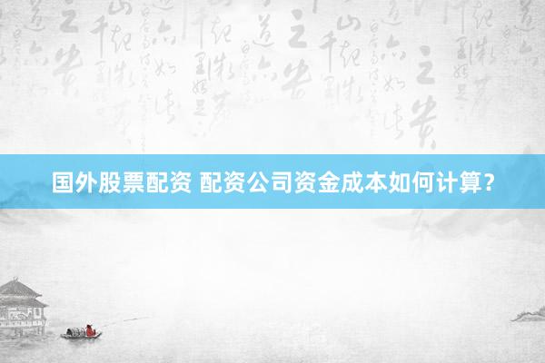 国外股票配资 配资公司资金成本如何计算？