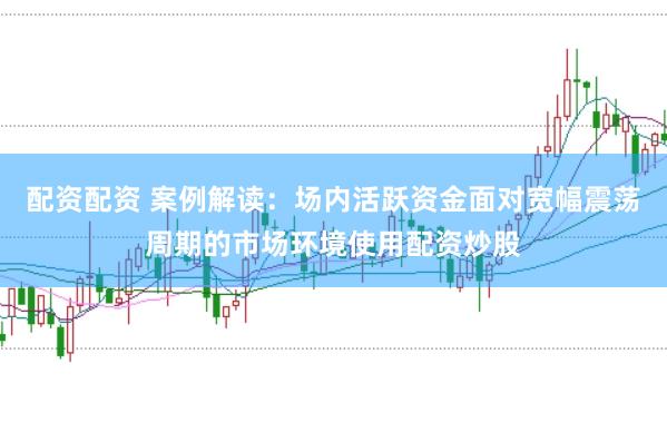 配资配资 案例解读：场内活跃资金面对宽幅震荡周期的市场环境使用配资炒股