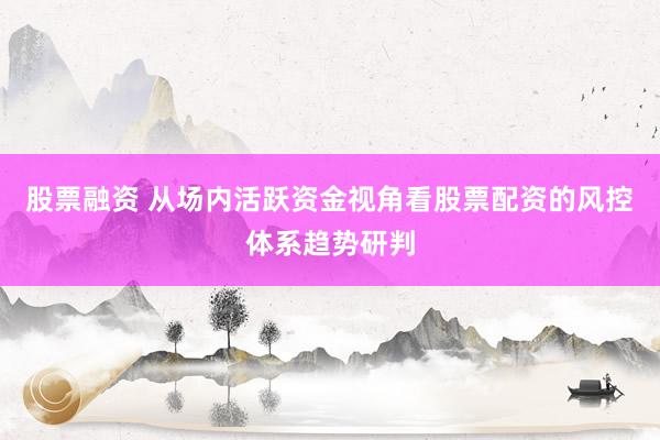 股票融资 从场内活跃资金视角看股票配资的风控体系趋势研判