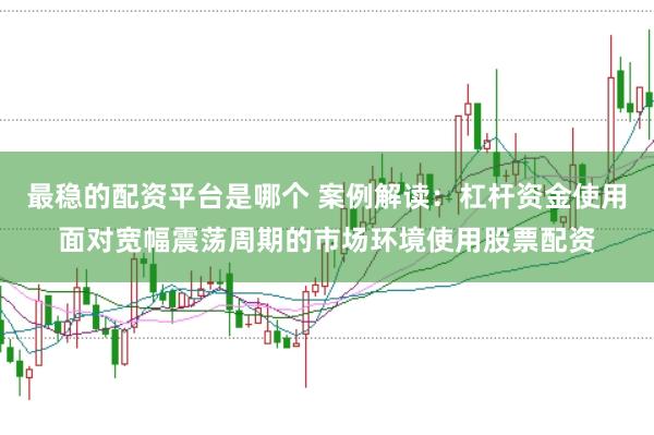最稳的配资平台是哪个 案例解读：杠杆资金使用面对宽幅震荡周期的市场环境使用股票配资