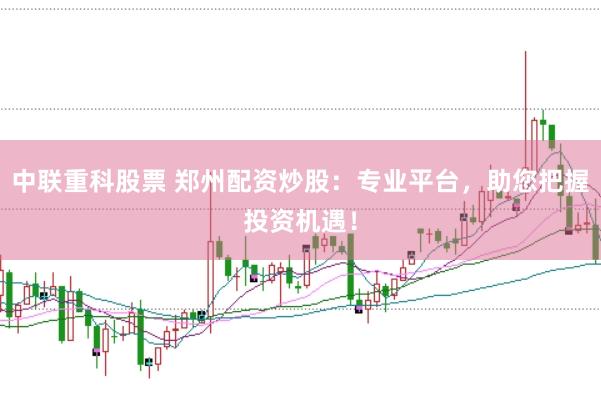 中联重科股票 郑州配资炒股：专业平台，助您把握投资机遇！