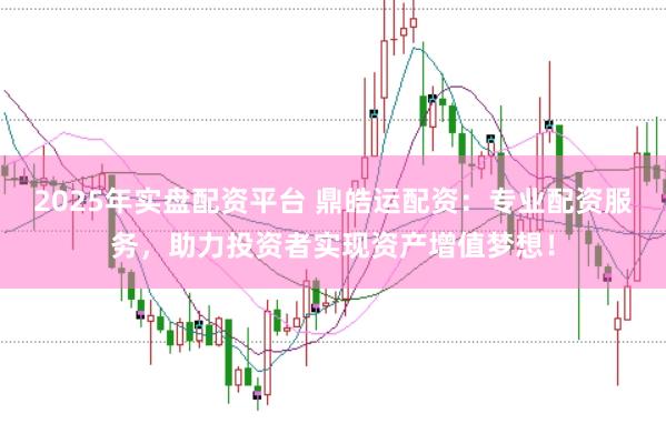 2025年实盘配资平台 鼎皓运配资：专业配资服务，助力投资者实现资产增值梦想！