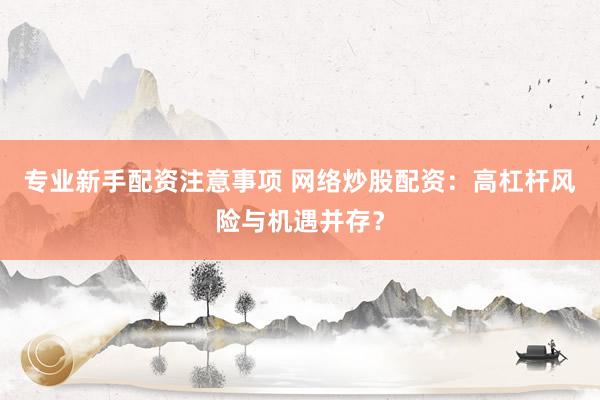专业新手配资注意事项 网络炒股配资：高杠杆风险与机遇并存？