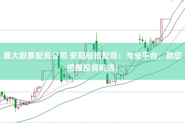 最大股票配资公司 安阳股指配资：专业平台，助您把握投资机遇！